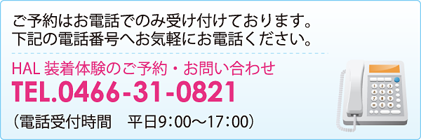 参加には事前に予約が必要です。ご予約はお電話でのみ受け付けております。下記の電話番号へお気軽にお電話ください。HAL装着体験のご予約・お問い合わせ　0466-31-0821（電話受付時間　平日9時〜17時）